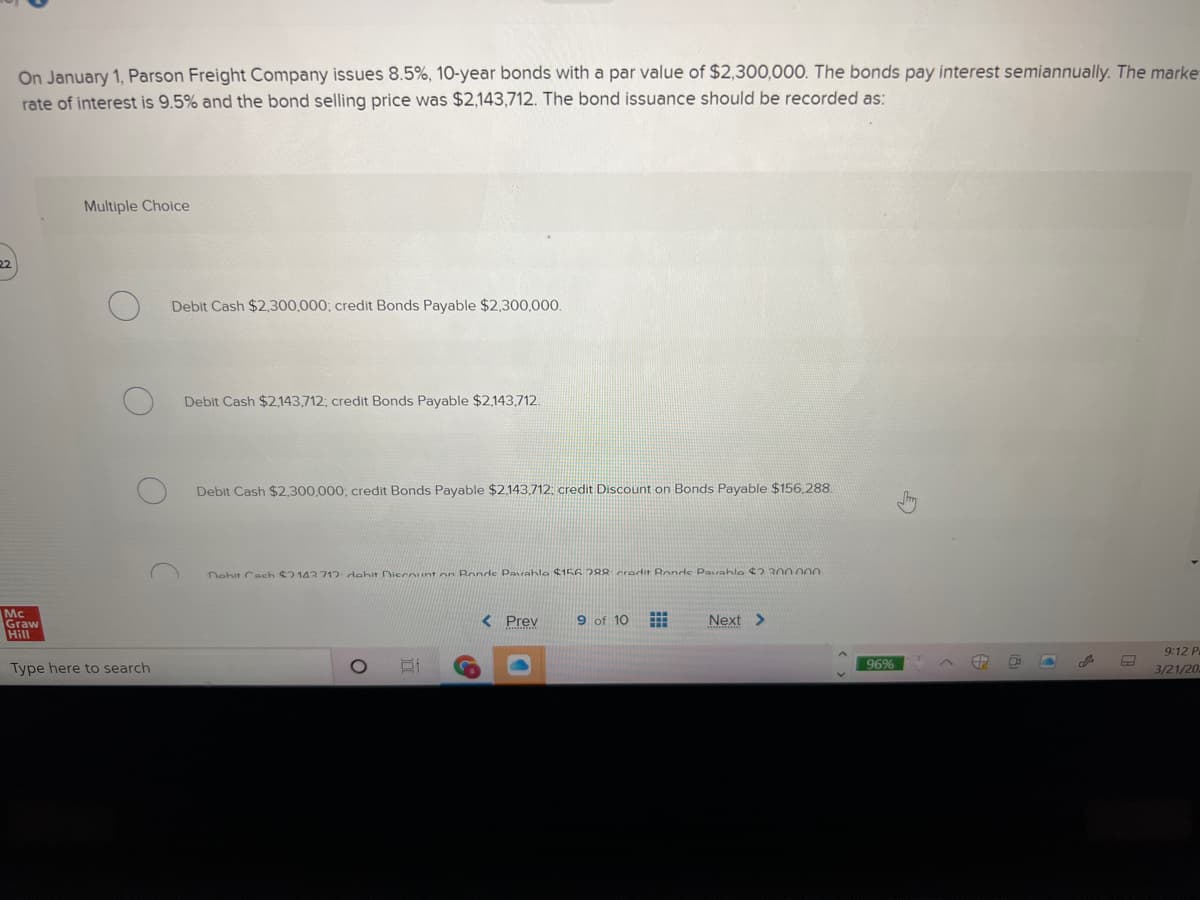 On January 1, Parson Freight Company issues 8.5%, 10-year bonds with a par value of $2,300,000. The bonds pay interest semiannually. The marke
rate of interest is 9.5% and the bond selling price was $2,143,712. The bond issuance should be recorded as:
Multiple Choice
22
Debit Cash $2,300,000; credit Bonds Payable $2,300,000.
Debit Cash $2143,712; credit Bonds Payable $2,143,712.
Debit Cash $2,300,000; credit Bonds Payable $2,143,712: credit Discount on Bonds Payable $156,288.
Nohit Cach 2143712 dehit Diecount on Ronds Pavahle $156.288 crerdit Ronds Pavahle 2 300 000
Mc
Graw
Hill
< Prev
9 of 10
Next >
9:12 P
96%
Type here to search
3/21/20
