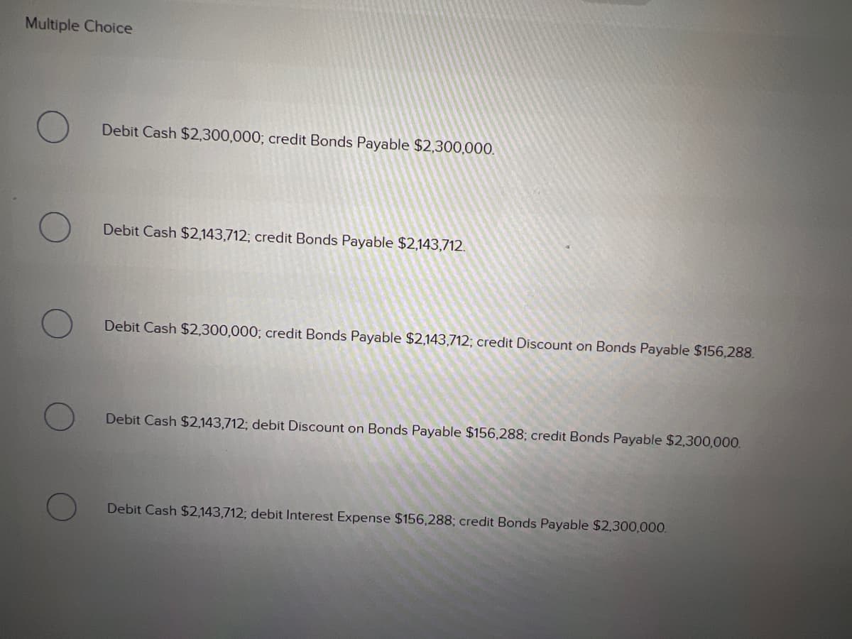 Multiple Choice
Debit Cash $2,300,000; credit Bonds Payable $2,300,000.
Debit Cash $2,143,712; credit Bonds Payable $2,143,712.
Debit Cash $2,300,000; credit Bonds Payable $2,143,712; credit Discount on Bonds Payable $156,288.
Debit Cash $2,143,712; debit Discount on Bonds Payable $156,288; credit Bonds Payable $2,300,000.
Debit Cash $2,143,712; debit Interest Expense $156,288; credit Bonds Payable $2,300,000.
