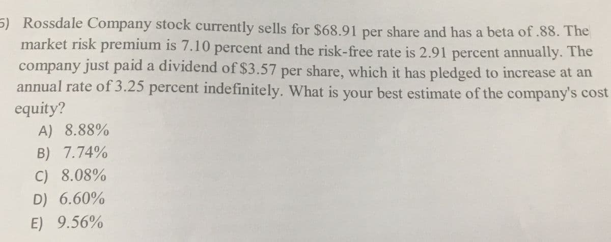 5) Rossdale Company stock currently sells for $68.91 per share and has a beta of .88. The
market risk premium is 7.10 percent and the risk-free rate is 2.91 percent annually. The
company just paid a dividend of $3.57 per share, which it has pledged to increase at an
annual rate of 3.25 percent indefinitely. What is your best estimate of the company's cost
equity?
A) 8.88%
B) 7.74%
C) 8.08%
D) 6.60%
E) 9.56%