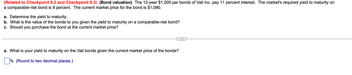 (Related to Checkpoint 9.2 and Checkpoint 9.3) (Bond valuation) The 12-year $1,000 par bonds of Vail Inc. pay 11 percent interest. The market's required yield to maturity on
a comparable-risk bond is 8 percent. The current market price for the bond is $1,080.
a. Determine the yield to maturity.
b. What is the value of the bonds to you given the yield to maturity on a comparable-risk bond?
c. Should you purchase the bond at the current market price?
a. What is your yield to maturity on the Vail bonds given the current market price of the bonds?
% (Round to two decimal places.)