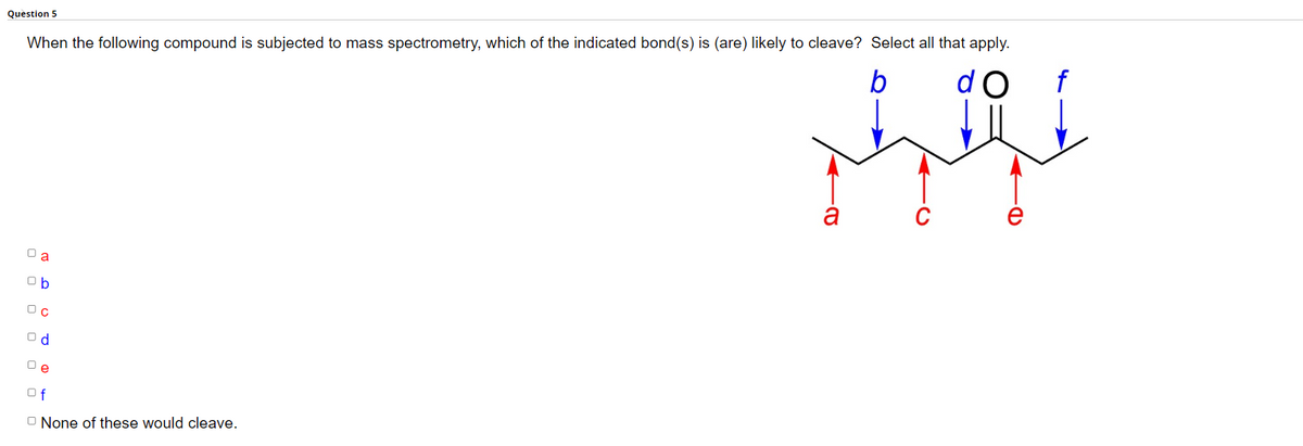 Question 5
When the following compound is subjected to mass spectrometry, which of the indicated bond(s) is (are) Iikely to cleave? Select all that apply.
a
Ob
Od
De
Of
None of these would cleave.
ܐ ܐ
a
ܗ
b do