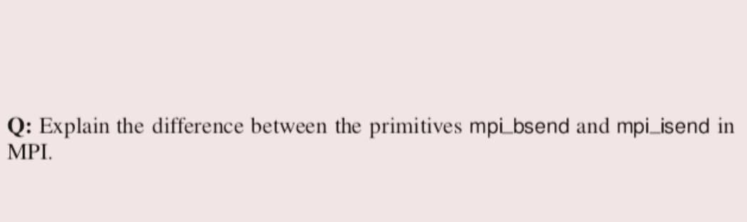 Q: Explain the difference between the primitives mpi_bsend and mpi_isend in
MPI.