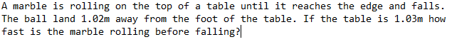 A marble is rolling on the top of a table until it reaches the edge and falls.
The ball land 1.02m away from the foot of the table. If the table is 1.03m how
fast is the marble rolling before falling?
