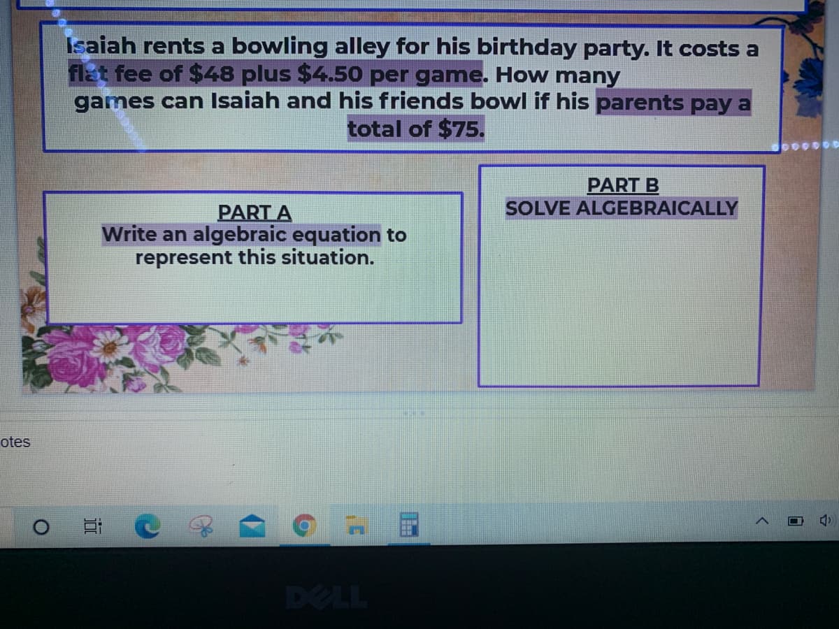 Isaiah rents a bowling alley for his birthday party. It costs a
flat fee of $48 plus $4.50 per game. How many
games can Isaiah and his friends bowl if his parents pay a
total of $75.
PART B
SOLVE ALGEBRAICALLY
PART A
Write an algebraic equation to
represent this situation.
otes
DELL
