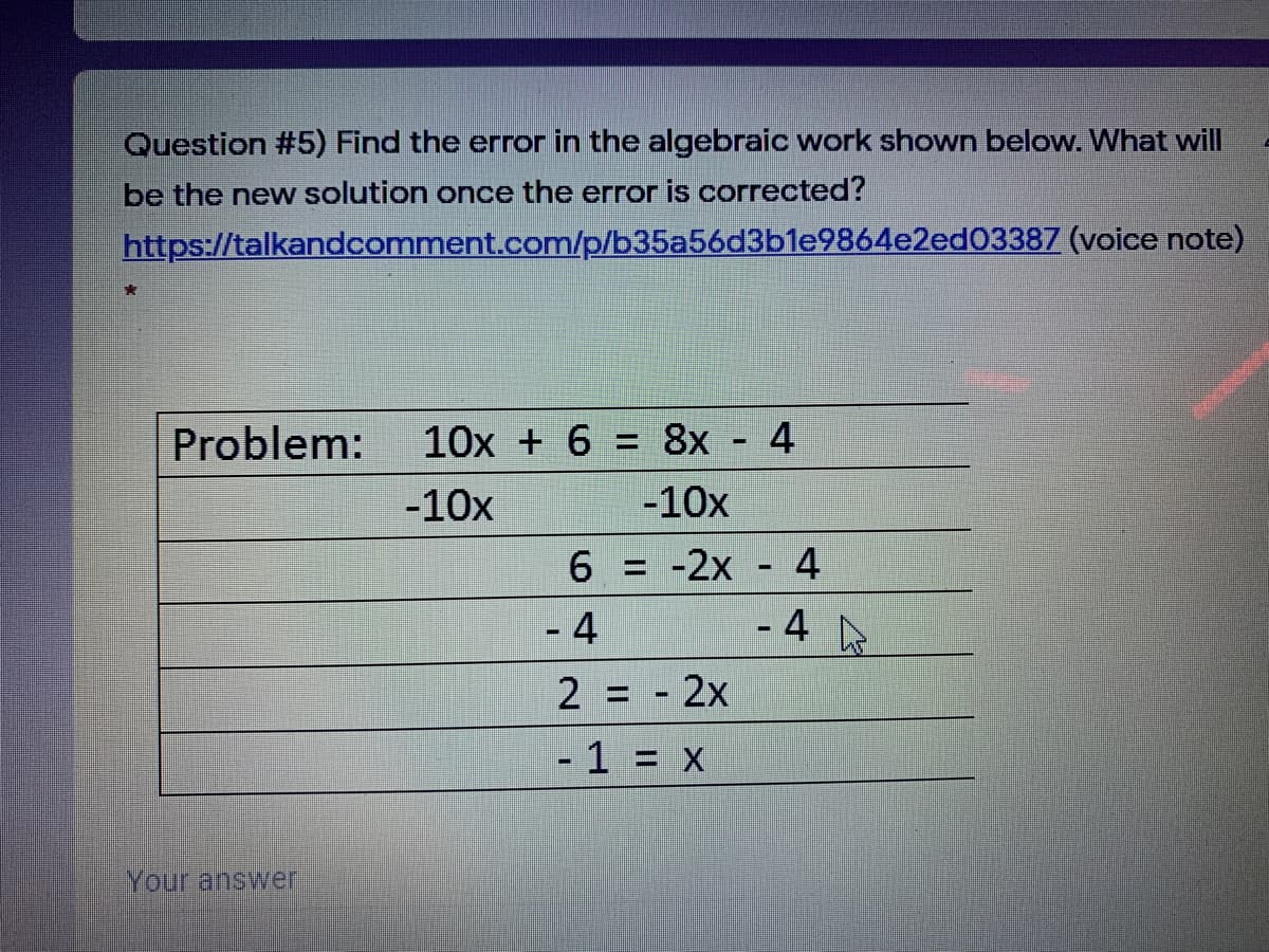 Question #5) Find the error in the algebraic work shown below. What will
be the new solution once the error is corrected?
https://talkandcomment.com/p/b35a56d3b1e9864e2ed03387 (voice note)
Problem:
10x + 6 = 8x
4
%3D
-10x
-10x
6 = -2x
4
- 4
- 4 De
2 = - 2x
- 1 = X
Your answer
