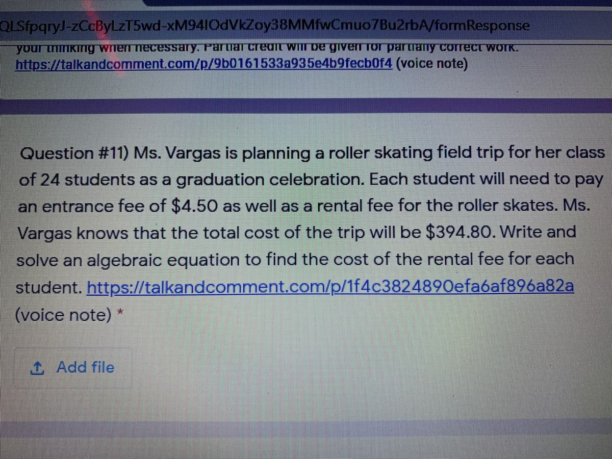 QLSfpqryJ-zCcByLZT5wd-xM94IOdVkZoy38MMfwCmuo7Bu2rbA/formResponse
your mmKing wiren necessary. Partiar credIt WI De gIven Tor partraTly correct WOIK.
https://talkandcomment.com/p/9b0161533a935e4b9fecb0f4 (voice note)
Question #11) Ms. Vargas is planning a roller skating field trip for her class
of 24 students as a graduation celebration. Each student will need to pay
an entrance fee of $4.50 as well as a rental fee for the roller skates. Ms.
Vargas knows that the total cost of the trip will be $394.80. Write and
solve an algebraic equation to find the cost of the rental fee for each
student. https://talkandcomment.com/p/1f4c3824890efa6af896a82a
(voice note) *
1 Add file

