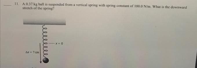 11. A 0.37 kg ball is suspended from a vertical spring with spring constant of 100.0 N/m. What is the downward
stretch of the spring?
Ax = ? cm