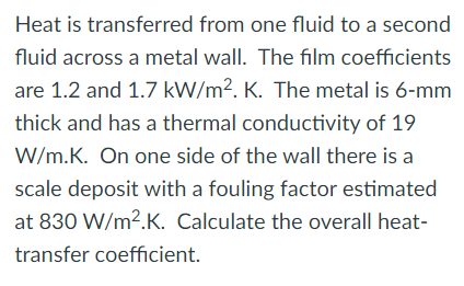 Heat is transferred from one fluid to a second
fluid across a metal wall. The film coefficients
are 1.2 and 1.7 kW/m². K. The metal is 6-mm
thick and has a thermal conductivity of 19
W/m.K. On one side of the wall there is a
scale deposit with a fouling factor estimated
at 830 W/m?.K. Calculate the overall heat-
transfer coefficient.
