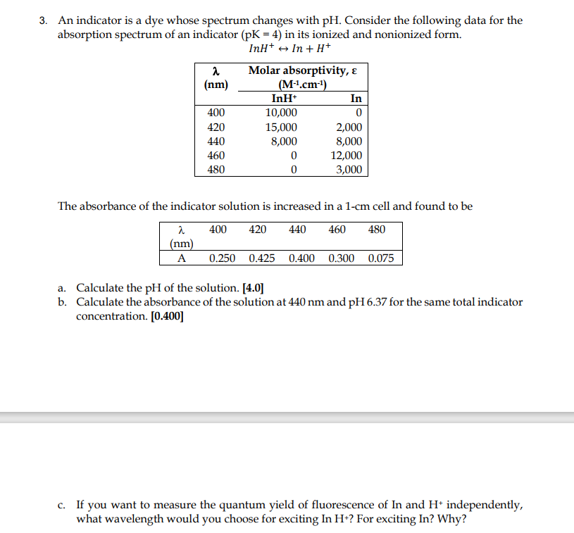 3. An indicator is a dye whose spectrum changes with pH. Consider the following data for the
absorption spectrum of an indicator (pK = 4) in its ionized and nonionized form.
InH+ → In + H*
Molar absorptivity, ɛ
(M1.cm1)
InH+
(nm)
In
400
10,000
420
15,000
2,000
440
8,000
8,000
460
12,000
480
3,000
The absorbance of the indicator solution is increased in a 1-cm cell and found to be
400
420
440
460
480
(nm)
A
0.250 0.425 0.400 0.300 0.075
a. Calculate the pH of the solution. [4.0]
b. Calculate the absorbance of the solution at 440 nm and pH 6.37 for the same total indicator
concentration. [0.400]
c. If you want to measure the quantum yield of fluorescence of In and H* independently,
what wavelength would you choose for exciting In H+? For exciting In? Why?
