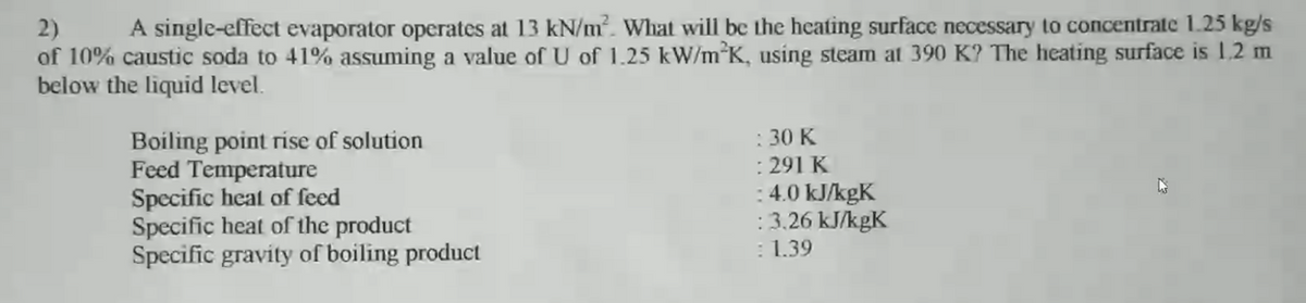 A single-effect evaporator operates at 13 kN/m². What will bc the heating surface necessary to concentrate 1.25 kg/s
2)
of 10% caustic soda to 41% assuming a value of U of 1.25 kW/m*K, using steam at 390 K? The heating surface is 1,2 m
below the liquid level.
Boiling point rise of solution
Feed Temperature
Specific heat of feed
Specific heat of the product
Specific gravity of boiling product
: 30 K
: 291 K
:4.0 kJ/kgK
: 3.26 kJ/kgK
: 1.39
