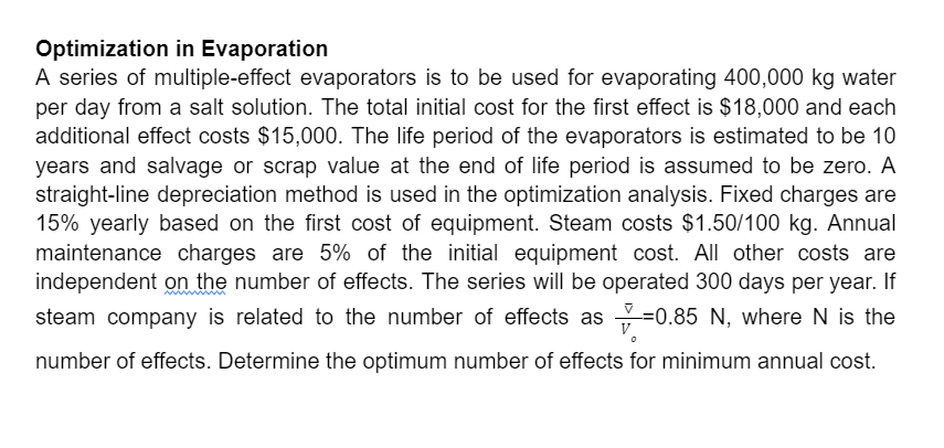 Optimization in Evaporation
A series of multiple-effect evaporators is to be used for evaporating 400,000 kg water
per day from a salt solution. The total initial cost for the first effect is $18,000 and each
additional effect costs $15,000. The life period of the evaporators is estimated to be 10
years and salvage or scrap value at the end of life period is assumed to be zero. A
straight-line depreciation method is used in the optimization analysis. Fixed charges are
15% yearly based on the first cost of equipment. Steam costs $1.50/100 kg. Annual
maintenance charges are 5% of the initial equipment cost. All other costs are
independent on the number of effects. The series will be operated 300 days per year. If
steam company is related to the number of effects as =0.85 N, where N is the
number of effects. Determine the optimum number of effects for minimum annual cost.
