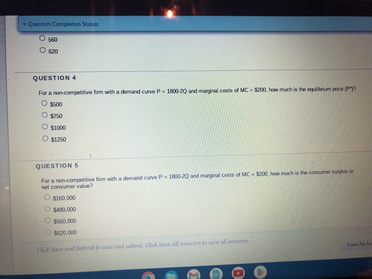 ✓ Question Completion Status:
O 560
O 620
QUESTION 4
For a non-competitive firm with a demand curve P = 1800-2Q and marginal costs of MC = $200, how much is the equilibrium price (P*)?
O $500
O $750
$1000
O $1250
QUESTION 5
For a non-competitive firm with a demand curve P = 1800-2Q and marginal costs of MC = $200, how much is the consumer surplus or
net consumer value?
O $160,000
O $480,000
O $560,000
$620,000
Click Save and Submit to save and submit. Click Save All Answers to save all answers.
Save All An