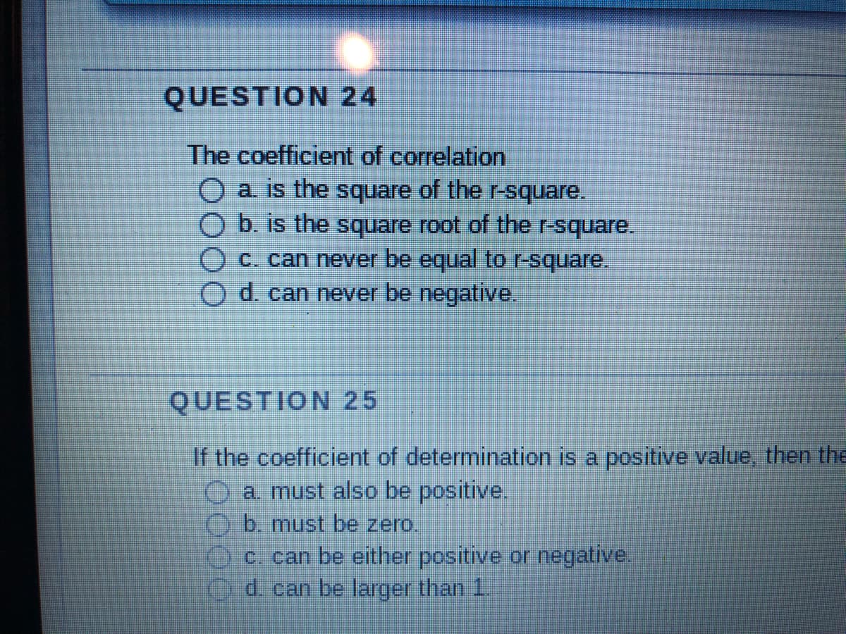 QUESTION 24
The coefficient of correlation
O a. is the square of the r-square.
b. is the square root of the r-square.
c. can never be equal to r-square.
d. can never be negative.
QUESTION 25
If the coefficient of determination is a positive value, then the
a. must also be positive.
b. must be zero.
c. can be either positive or negative.
d. can be larger than 1.