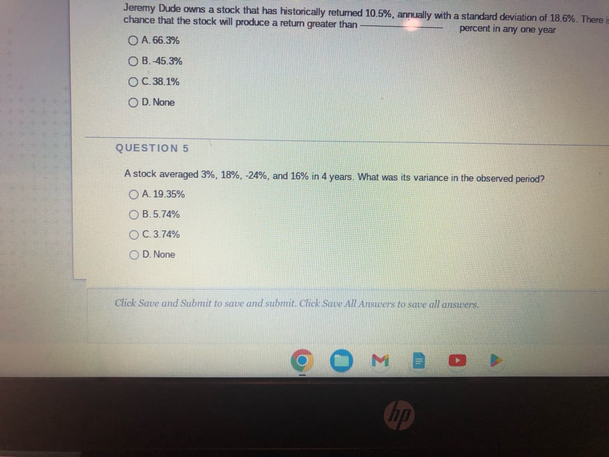 Jeremy Dude owns a stock that has historically returned 10.5%, annually with a standard deviation of 18.6%. There is
chance that the stock will produce a return greater than
percent in any one year
O A. 66.3%
O B. -45.3%
O C.38.1%
O D. None
QUESTION 5
A stock averaged 3%, 18%, -24%, and 16% in 4 years. What was its variance in the observed period?
OA. 19.35%
OB. 5.74%
OC. 3.74%
OD. None
Click Save and Submit to save and submit. Click Save All Answers to save all answers.
ho