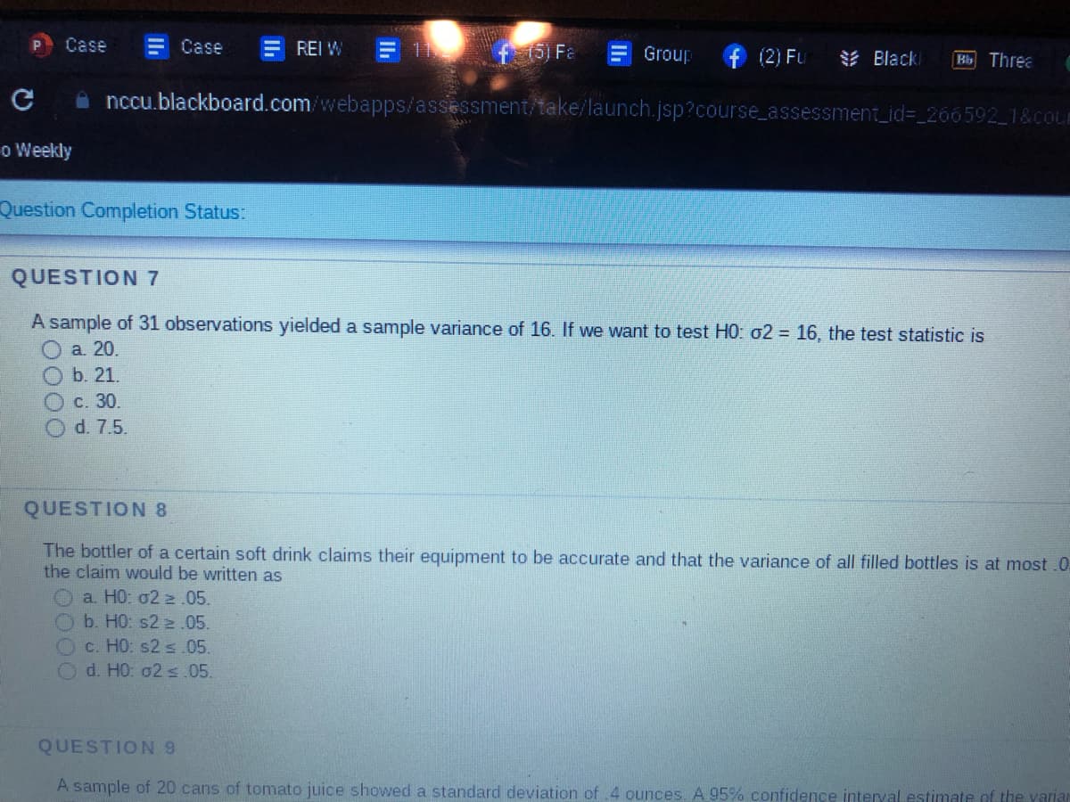 с
Case
o Weekly
Case
Question Completion Status:
c. 30.
O d. 7.5.
REI W
f 151 Fa
Group
a. HO: 02.05.
b. H0: s22.05.
c. HO: s2 ≤.05.
Od. H0: 02 ≤.05.
(2) Fu
nccu.blackboard.com/webapps/assessment/take/launch.jsp?course_assessment_id=_266592_1&couE
Black
Bb Threa
QUESTION 7
A sample of 31 observations yielded a sample variance of 16. If we want to test H0: 02 = 16, the test statistic is
a. 20.
b. 21.
QUESTION 8
The bottler of a certain soft drink claims their equipment to be accurate and that the variance of all filled bottles is at most .0.
the claim would be written as
QUESTION 9
A sample of 20 cans of tomato juice showed a standard deviation of .4 ounces. A 95% confidence interval estimate of the variar