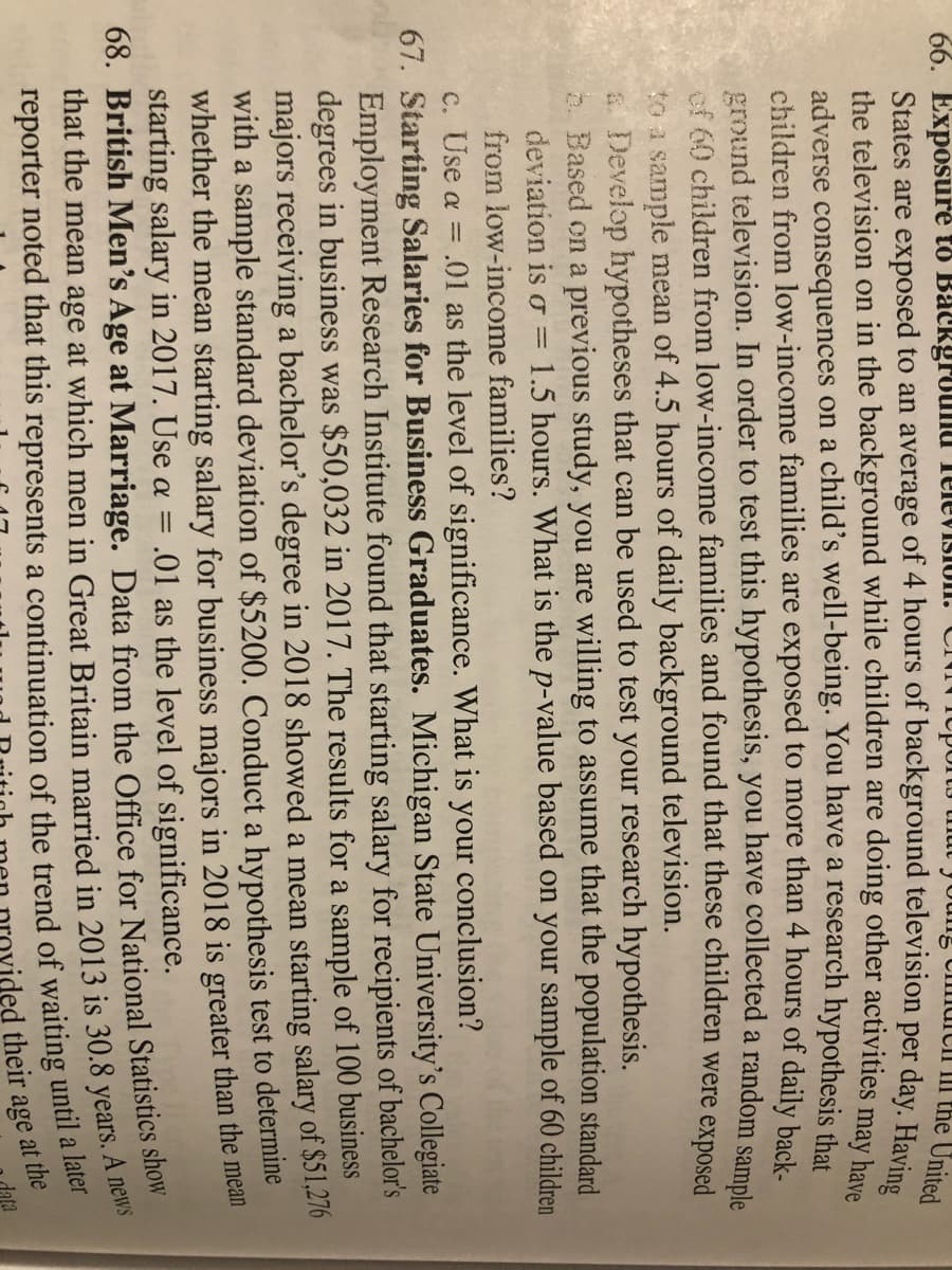 66. Exposure to Background Television. Chord young child
the United
States are exposed to an average of 4 hours of background television per day. Having
the television on in the background while children are doing other activities may have
adverse consequences on a child's well-being. You have a research hypothesis that
children from low-income families are exposed to more than 4 hours of daily back-
ground television. In order to test this hypothesis, you have collected a random sample
of 60 children from low-income families and found that these children were exposed
to a sample mean of 4.5 hours of daily background television.
a Develop hypotheses that can be used to test your research hypothesis.
b. Based on a previous study, you are willing to assume that the population standard
deviation is o = 1.5 hours. What is the p-value based on your sample of 60 children
from low-income families?
c. Use a = .01 as the level of significance. What is your conclusion?
67. Starting Salaries for Business Graduates. Michigan State University's Collegiate
Employment Research Institute found that starting salary for recipients of bachelor's
degrees in business was $50,032 in 2017. The results for a sample of 100 business
majors receiving a bachelor's degree in 2018 showed a mean starting salary of $51,276
with a sample standard deviation of $5200. Conduct a hypothesis test to determine
whether the mean starting salary for business majors in 2018 is greater than the mean
starting salary in 2017. Use a = = .01 as the level of significance.
68. British Men's Age at Marriage. Data from the Office for National Statistics show
that the mean age at which men in Great Britain married in 2013 is 30.8 years. A news
reporter noted that this represents a continuation of the trend of waiting until a later
their age at the