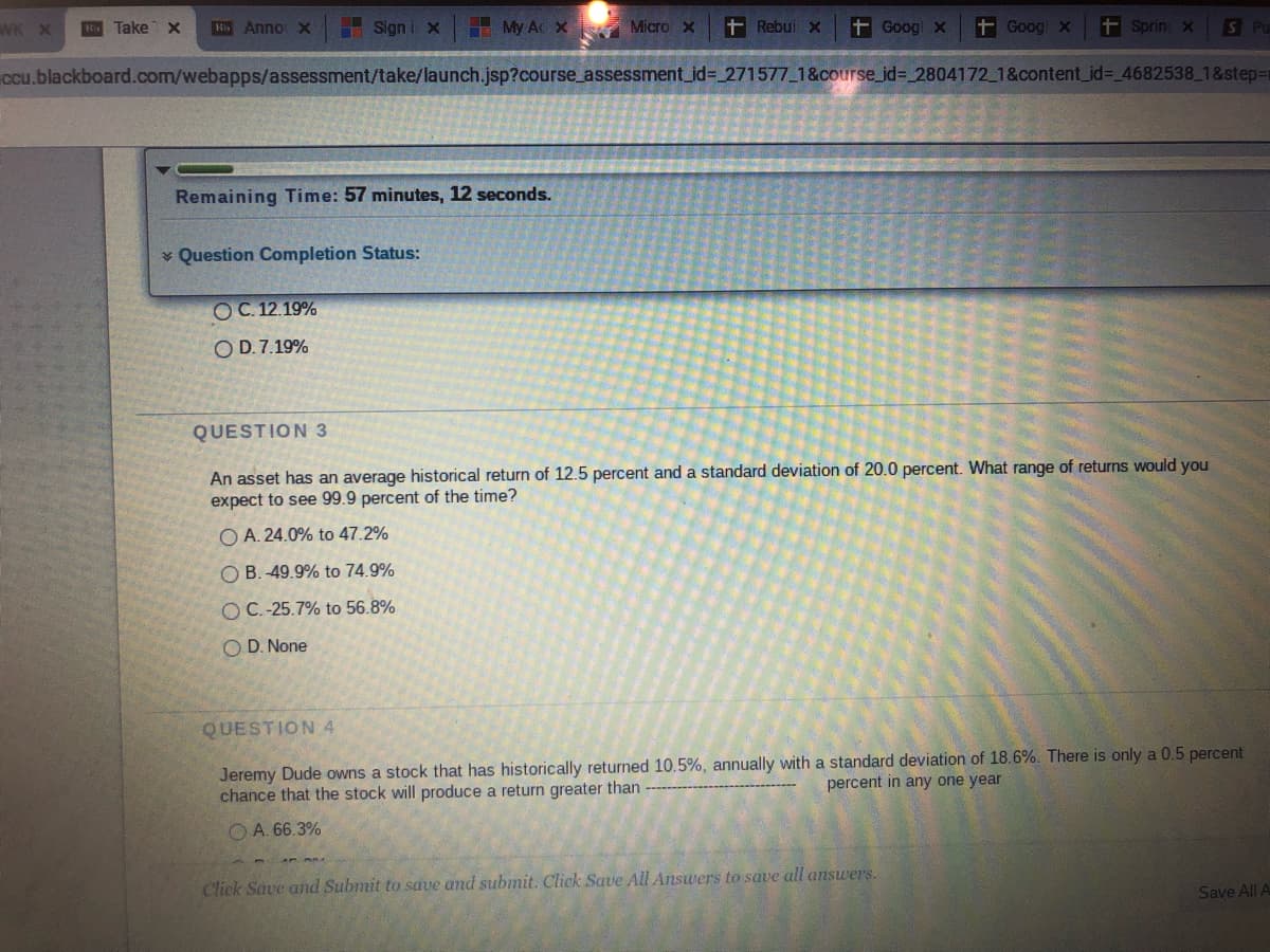 WK X Ri Take x R Anno X
My Ac X Micro x + Rebui x + Goog x + Goog x
ccu.blackboard.com/webapps/assessment/take/launch.jsp?course_assessment_id=271577_1&course_id=_2804172_1&content_id=_4682538_1&step=
Sign i x
Remaining Time: 57 minutes, 12 seconds.
Question Completion Status:
OC.12.19%
O D.7.19%
+ Sprin x S Pu
QUESTION 3
An asset has an average historical return of 12.5 percent and a standard deviation of 20.0 percent. What range of returns would you
expect to see 99.9 percent of the time?
OA. 24.0% to 47.2%
OB. 49.9% to 74.9%
OC.-25.7% to 56.8%
OD. None
QUESTION 4
Jeremy Dude owns a stock that has historically returned 10.5%, annually with a standard deviation of 18.6%. There is only a 0.5 percent
chance that the stock will produce a return greater than
percent in any one year
A. 66.3%
Click Save and Submit to save and submit. Click Save All Answers to save all answers.
Save All A