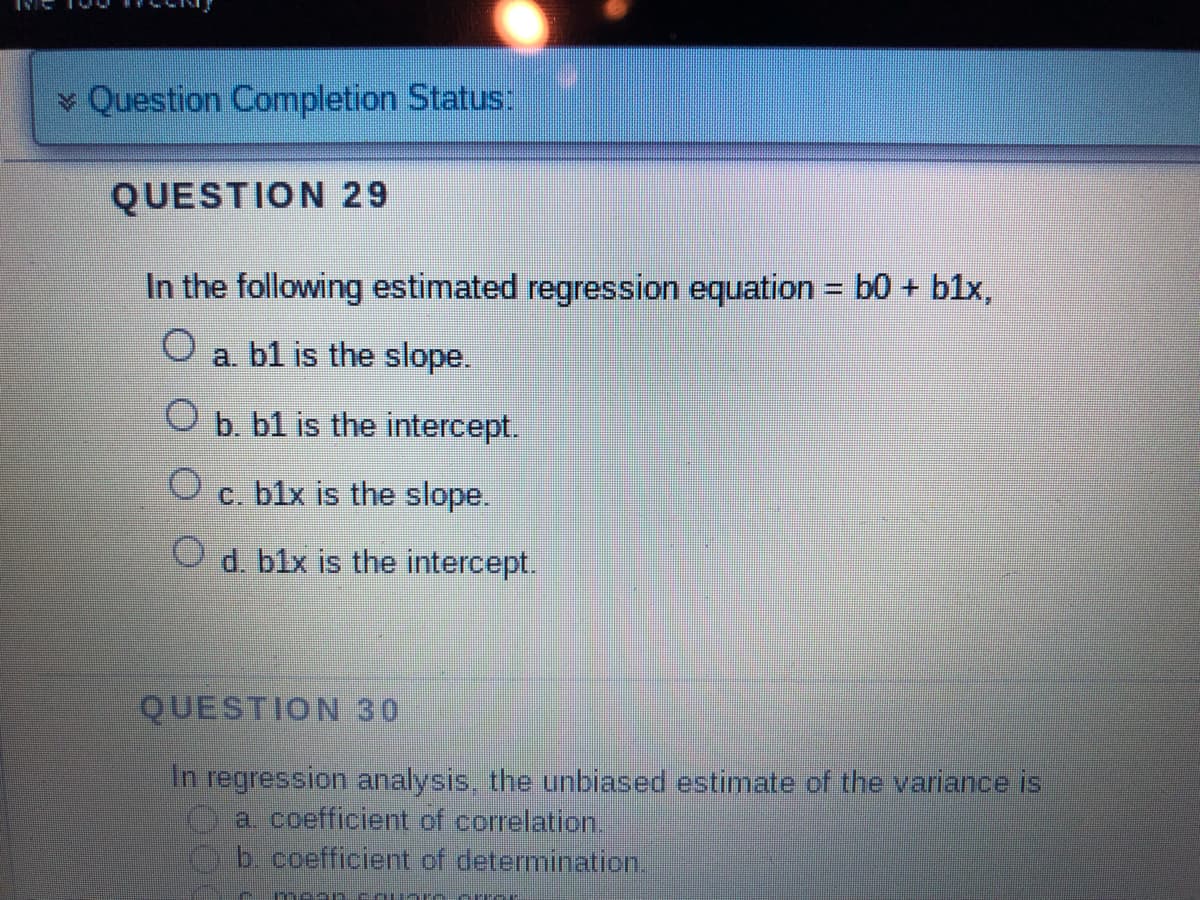 Question Completion Status:
QUESTION 29
In the following estimated regression equation = b0 + b1x,
a. b1 is the slope.
b. b1 is the intercept.
c. b1x is the slope.
O d. b1x is the intercept.
O
QUESTION 30
In regression analysis, the unbiased estimate of the variance is
a. coefficient of correlation.
b. coefficient of determination.
meon Square CIT