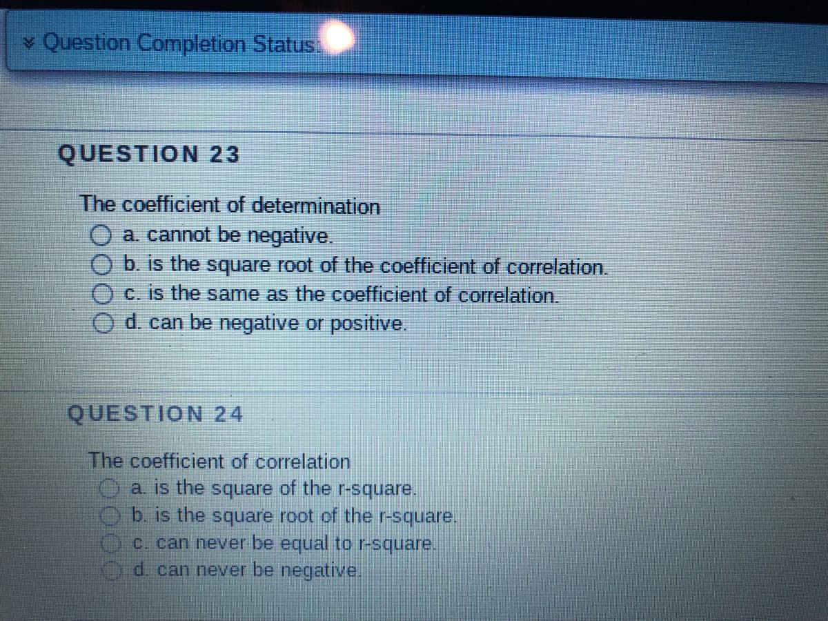 Question Completion Status:
QUESTION 23
The coefficient of determination
a. cannot be negative.
b. is the square root of the coefficient of correlation.
c. is the same as the coefficient of correlation.
d. can be negative or positive.
QUESTION 24
The coefficient of correlation
a. is the square of the r-square.
b. is the square root of the r-square.
c. can never be equal to r-square.
d. can never be negative.