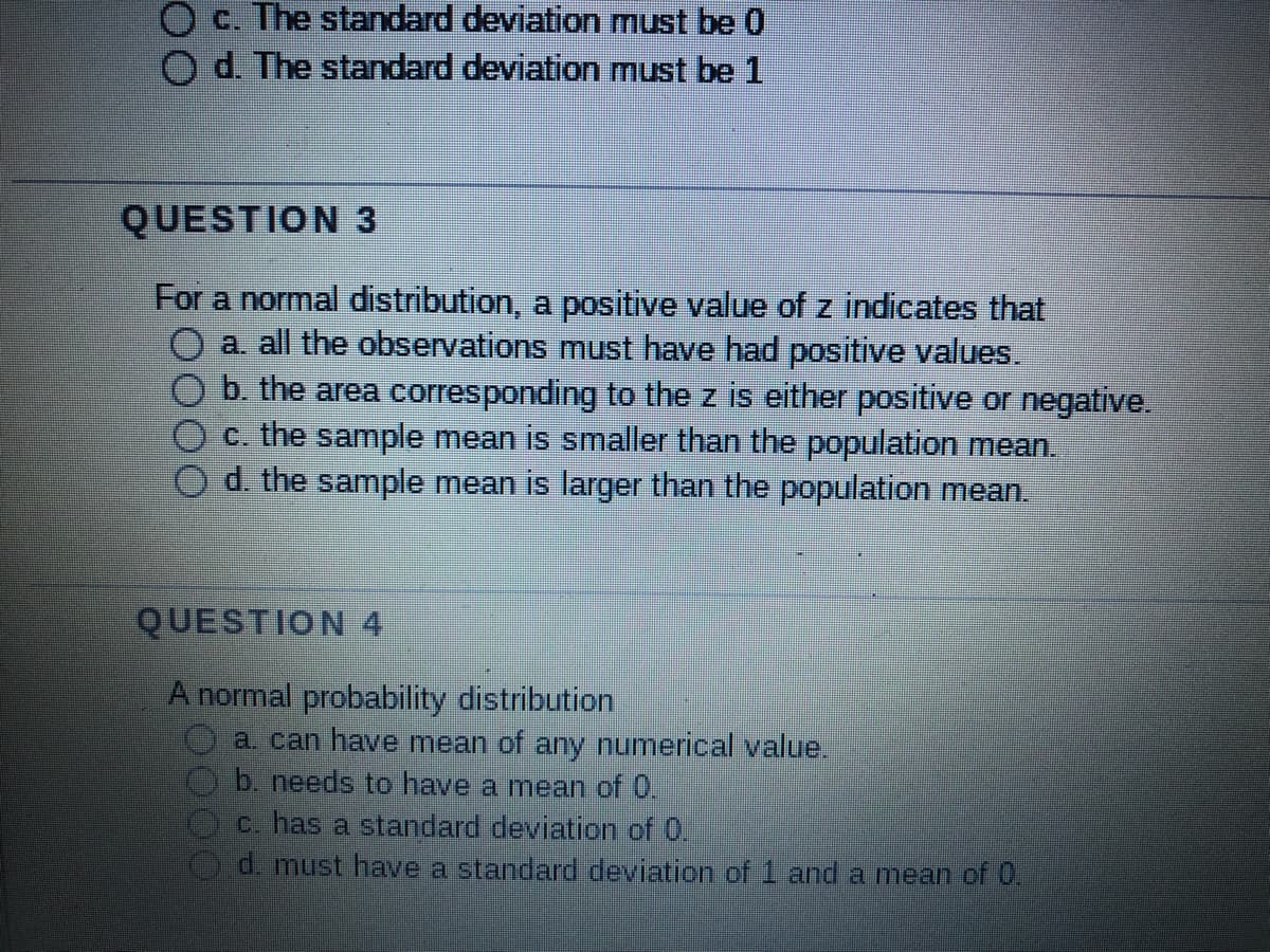 O c. The standard deviation must be 0
d. The standard deviation must be 1
QUESTION 3
For a normal distribution, a positive value of z indicates that
O a. all the observations must have had positive values.
b. the area corresponding to the z is either positive or negative.
c. the sample mean is smaller than the population mean.
d. the sample mean is larger than the population mean.
QUESTION 4
A normal probability distribution
a. can have mean of any numerical value.
b. needs to have a mean of 0.
c. has a standard deviation of 0.
d. must have a standard deviation of 1 and a mean of 0.