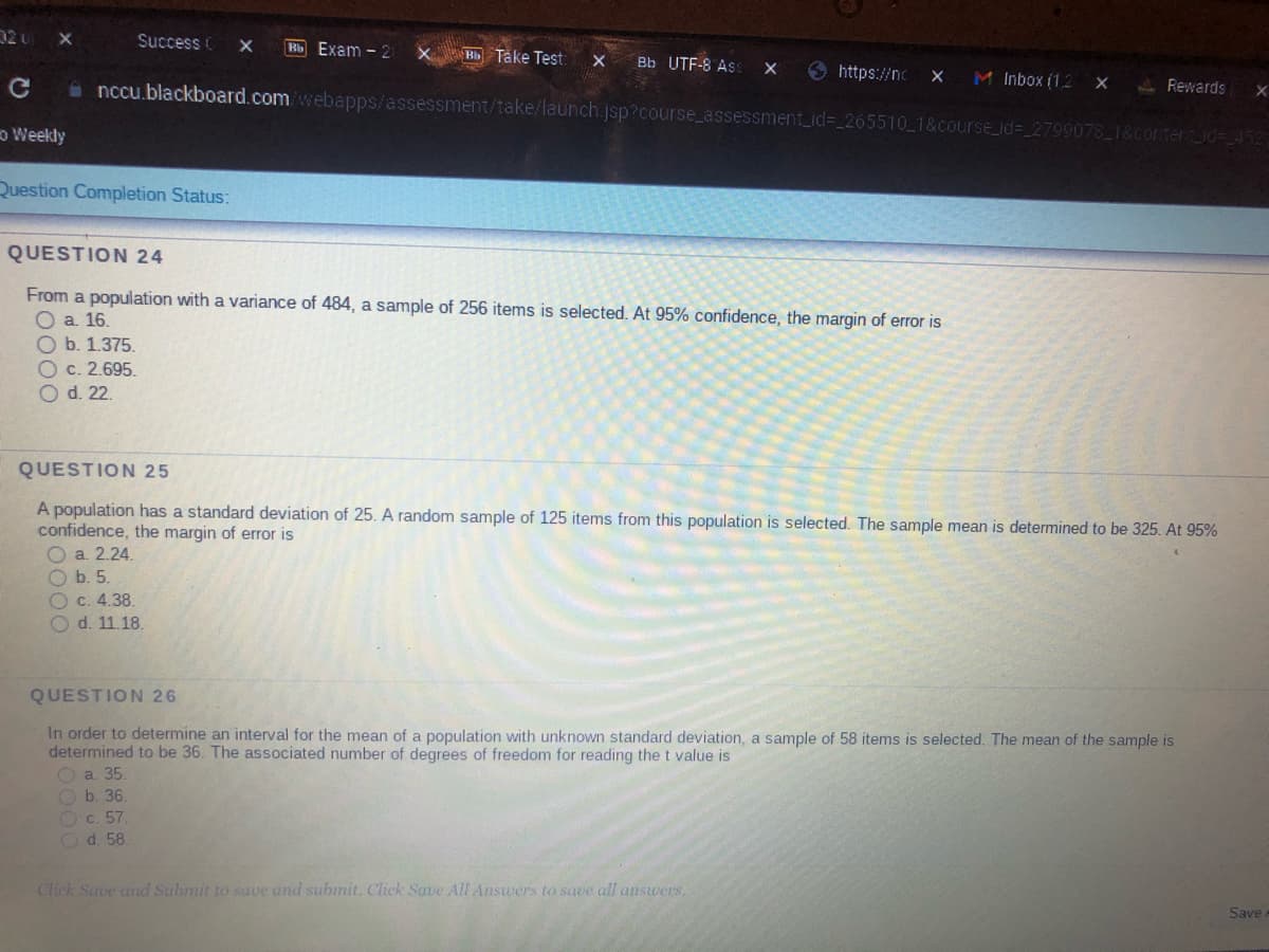 02 u X
o Weekly
Success C X Bb Exam - 21 X Bb Take Test: X Bb UTF-8 Ass X
Question Completion Status:
nccu.blackboard.com/webapps/assessment/take/launch.jsp?course_assessment_id=_265510_1&course_id=_2799078_1&content_id=452
Ob. 1.375.
Oc. 2.695.
O d. 22.
QUESTION 24
From a population with a variance of 484, a sample of 256 items is selected. At 95% confidence, the margin of error is
O a. 16.
https://nc X M Inbox (1,2 X
Ob. 5.
Oc. 4.38.
Od. 11.18.
QUESTION 25
A population has a standard deviation of 25. A random sample of 125 items from this population is selected. The sample mean is determined to be 325. At 95%
confidence, the margin of error is
a. 2.24.
b. 36.
c. 57.
Od. 58.
Rewards X
QUESTION 26
In order to determine an interval for the mean of a population with unknown standard deviation, a sample of 58 items is selected. The mean of the sample is
determined to be 36. The associated number of degrees of freedom for reading the t value is
a. 35.
Click Save and Submit to save and submit. Click Save All Answers to save all answers.
Save