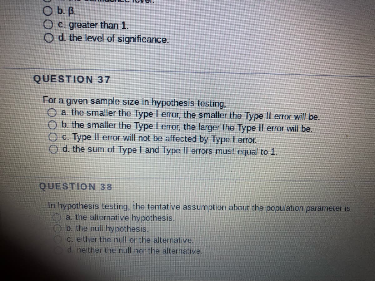 O b. 3.
c. greater than 1.
d. the level of significance.
QUESTION 37
For a given sample size in hypothesis testing,
a. the smaller the Type I error, the smaller the Type II error will be.
error will be.
b. the smaller the Type I error, the larger the Type
c. Type II error will not be affected by Type I error.
d. the sum of Type I and Type II errors must equal to 1.
QUESTION 38
In hypothesis testing, the tentative assumption about the population parameter is
a. the alternative hypothesis.
b. the null hypothesis.
c. either the null or the alternative.
d. neither the null nor the alternative.