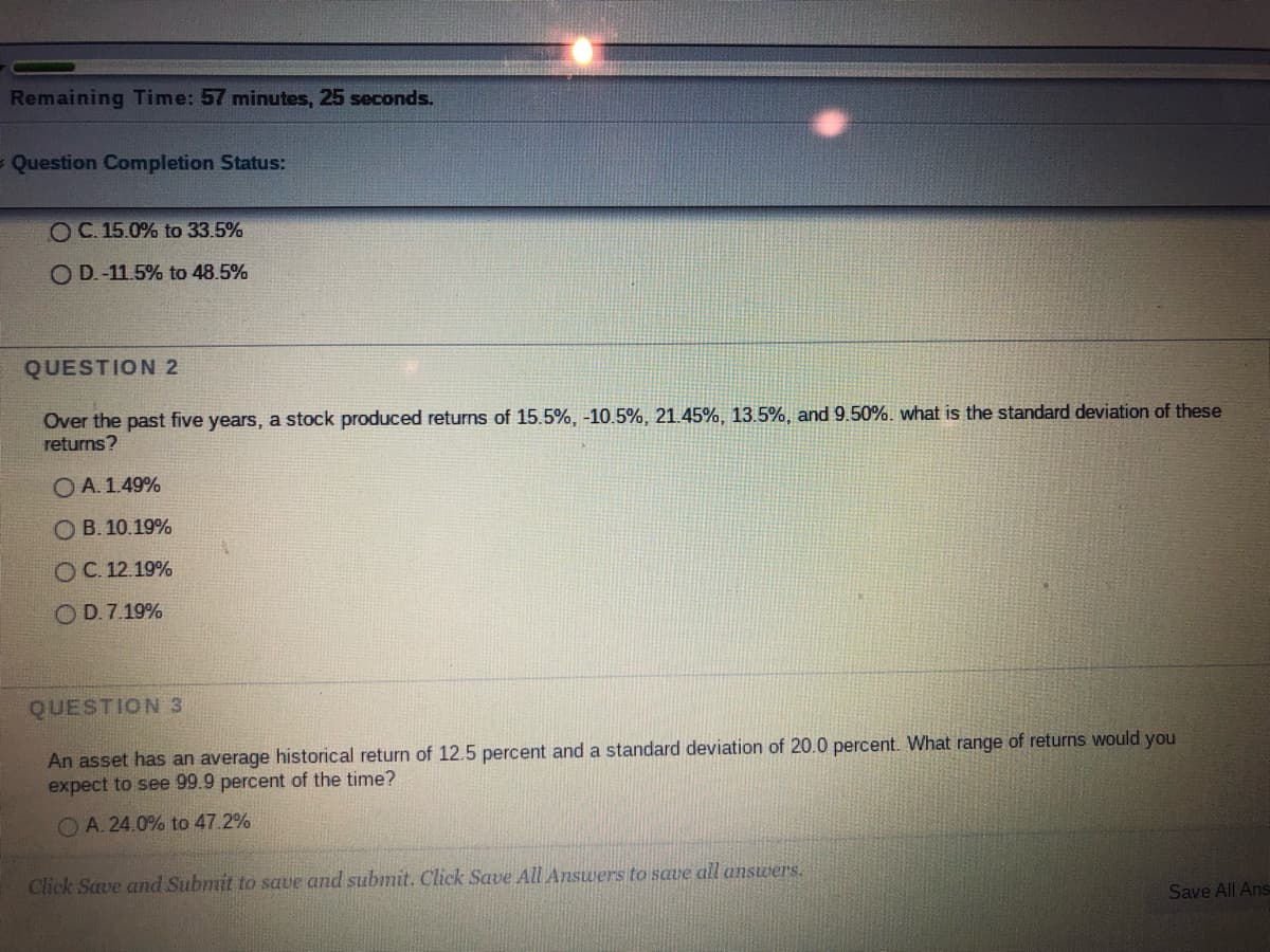 Remaining Time: 57 minutes, 25 seconds.
Question Completion Status:
O C. 15.0% to 33.5%
O D.-11.5% to 48.5%
QUESTION 2
Over the past five years, a stock produced returns of 15.5%, -10.5%, 21.45%, 13.5%, and 9.50%. what is the standard deviation of these
returns?
O A. 1.49%
OB. 10.19%
OC.12.19%
OD.7.19%
QUESTION 3
An asset has an average historical return of 12.5 percent and a standard deviation of 20.0 percent. What range of returns would you
expect to see 99.9 percent of the time?
OA. 24.0% to 47.2%
Click Save and Submit to save and submit. Click Save All Answers to save all answers.
Save All Ans