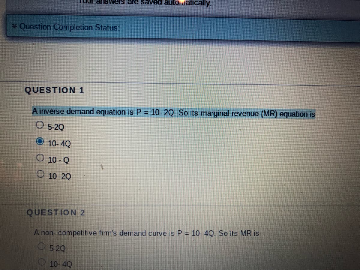 ✓ Question Completion Status:
QUESTION 1
A inverse demand equation is P = 10- 2Q. So its marginal revenue (MR) equation is
O 5-2Q
10-4Q
10-Q
10-20
swers are saved automatically.
QUESTION 2
A non-competitive firm's demand curve is P = 10-4Q. So its MR is
5-20
10-4Q