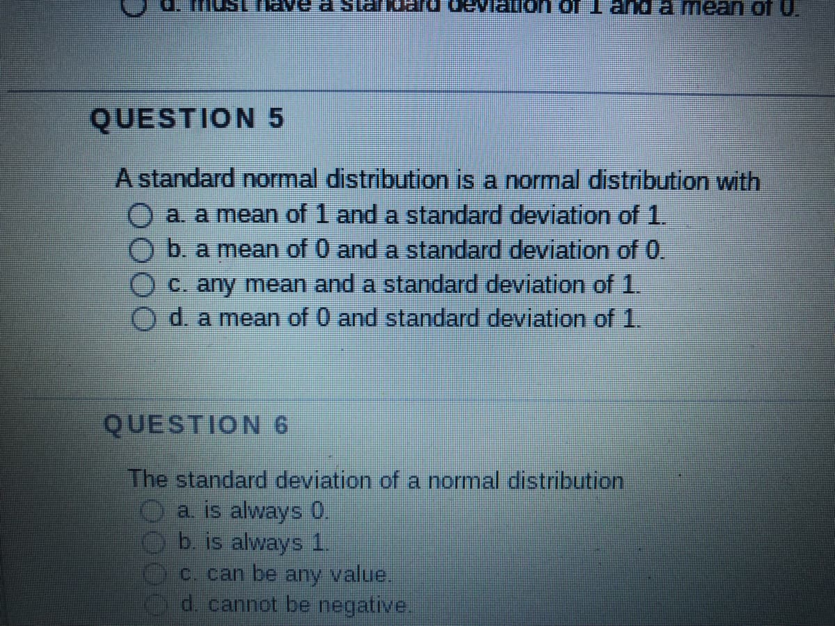 must have a standard deviation of 1 and a mean of U.
QUESTION 5
A standard normal distribution is a normal distribution with
O a. a mean of and a standard deviation of 1.
b. a mean of 0 and a standard deviation of 0.
c. any mean and a standard deviation of 1.
Od. a mean of 0 and standard deviation of 1.
QUESTION 6
The standard deviation of a normal distribution
a. is always 0.
b. is always 1.
c. can be any value.
d. cannot be negative.