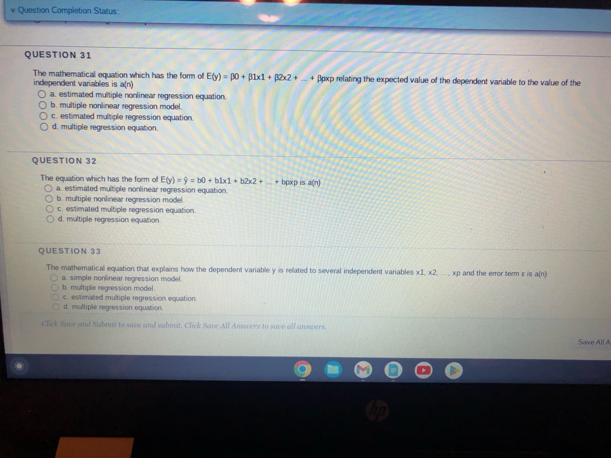 Question Completion Status:
QUESTION 31
The mathematical equation which has the form of E(y) = 30 + 31x1 + 32x2 + ... + ßpxp relating the expected value of the dependent variable to the value of the
independent variables is a(n)
O a. estimated multiple nonlinear regression equation.
O b. multiple nonlinear regression model.
O c. estimated multiple regression equation.
O d. multiple regression equation.
QUESTION 32
The equation which has the form of E(y) = y = b0 + b1x1 + b2x2 +
O a estimated multiple nonlinear regression equation.
O b. multiple nonlinear regression model.
c. estimated multiple regression equation.
O d. multiple regression equation.
+ bpxp is a(n)
QUESTION 33
The mathematical equation that explains how the dependent variable y is related to several independent variables x1, x2, ..., xp and the error term & is a(n)
O a simple nonlinear regression model.
O b. multiple regression model.
Oc. estimated multiple regression equation.
Od. multiple regression equation.
Click Save and Submit to save and submit. Click Save All Answers to save all answers.
Save All A