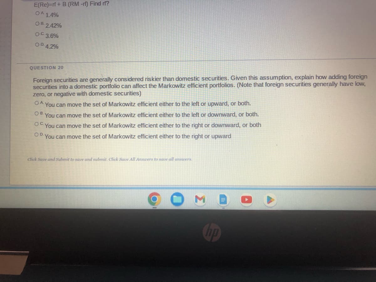 E(Re)=rf + B (RM-rf) Find ri?
OA 1.4%
OB. 2.42%
OC.3.6%
OD. 4.2%
QUESTION 20
Foreign securities are generally considered riskier than domestic securities. Given this assumption, explain how adding foreign
securities into a domestic portfolio can affect the Markowitz efficient portfolios. (Note that foreign securities generally have low,
zero, or negative with domestic securities)
OA. You can move the set of Markowitz efficient either to the left or upward, or both.
OB. You can move the set of Markowitz efficient either to the left or downward, or both.
OC. You can move the set of Markowitz efficient either to the right or downward, or both
You can move the set of Markowitz efficient either to the right or upward
O D.
Click Save and Submit to save and submit. Click Save All Answers to save all answers.
hp