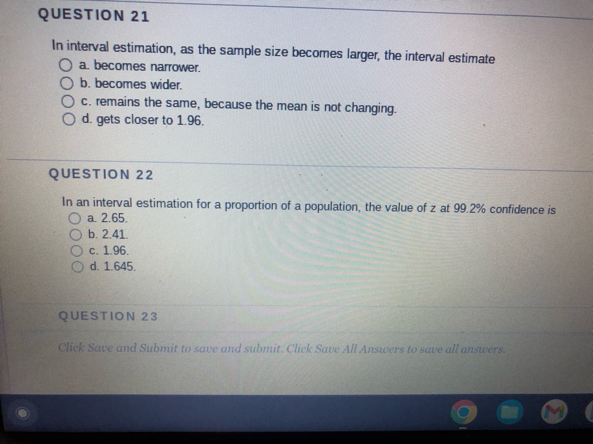 QUESTION 21
In interval estimation, as the sample size becomes larger, the interval estimate
O a. becomes narrower.
b. becomes wider.
c. remains the same, because the mean is not changing.
d. gets closer to 1.96.
QUESTION 22
In an interval estimation for a proportion of a population, the value of z at 99.2% confidence is
Ⓒa. 2.65.
b. 2.41.
c. 1.96.
d. 1.645.
QUESTION 23
Click Save and Submit to save and submit. Click Save All Answers to save all answers.