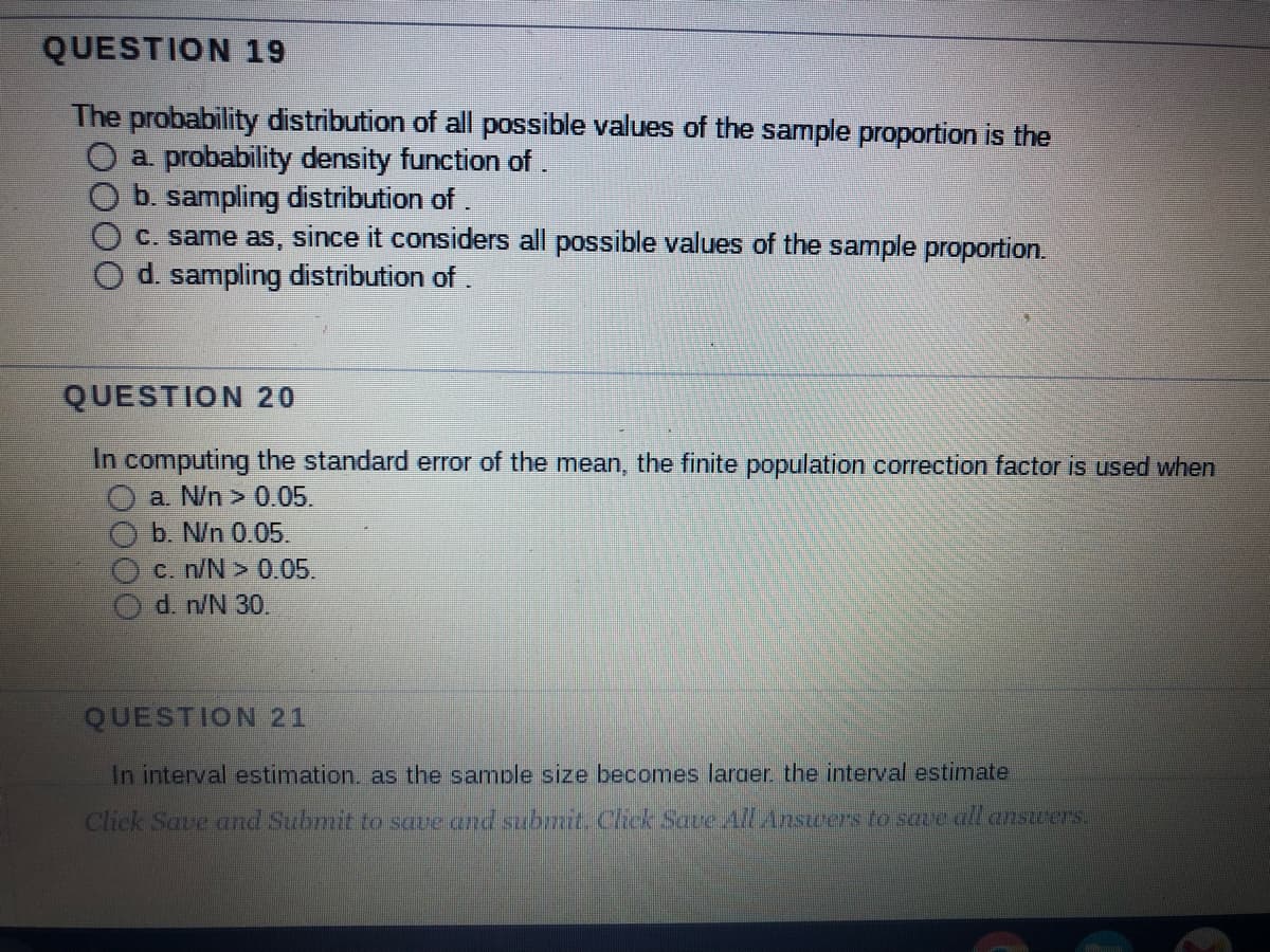 QUESTION 19
The probability distribution of all possible values of the sample proportion is the
O a. probability density function of .
b. sampling distribution of .
c. same as, since it considers all possible values of the sample proportion.
d. sampling distribution of .
QUESTION 20
In computing the standard error of the mean, the finite population correction factor is used when
a. N/n > 0.05.
b. N/n 0.05.
c. n/N> 0.05.
d. n/N 30.
QUESTION 21
In interval estimation, as the sample size becomes larger the interval estimate
Click Save and Submit to save and submit. Click Save All Answers to save all answers.