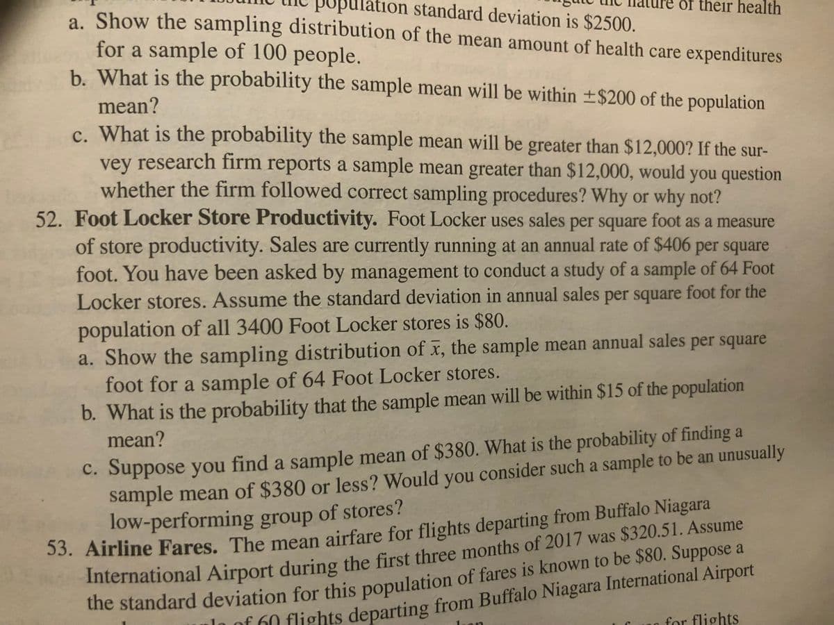 Bulation standard deviation is $2500.
a. Show the sampling distribution of the mean amount of health care expenditures
for a sample of 100 people.
b. What is the probability the sample mean will be within ±$200 of the population
mean?
c. What is the probability the sample mean will be greater than $12,000? If the sur-
vey research firm reports a sample mean greater than $12,000, would you question
whether the firm followed correct sampling procedures? Why or why not?
52. Foot Locker Store Productivity. Foot Locker uses sales per square foot as a measure
of store productivity. Sales are currently running at an annual rate of $406 per square
foot. You have been asked by management to conduct a study of a sample of 64 Foot
Locker stores. Assume the standard deviation in annual sales per square foot for the
population of all 3400 Foot Locker stores is $80.
of their health
a. Show the sampling distribution of x, the sample mean annual sales per square
foot for a sample of 64 Foot Locker stores.
b. What is the probability that the sample mean will be within $15 of the population
mean?
c. Suppose you find a sample mean of $380. What is the probability of finding a
sample mean of $380 or less? Would you consider such a sample to be an unusually
low-performing group of stores?
53. Airline Fares. The mean airfare for flights departing from Buffalo Niagara
International Airport during the first three months of 2017 was $320.51. Assume
the standard deviation for this population of fares is known to be $80. Suppose a
1 of 60 flights departing from Buffalo Niagara International Airport
for flights