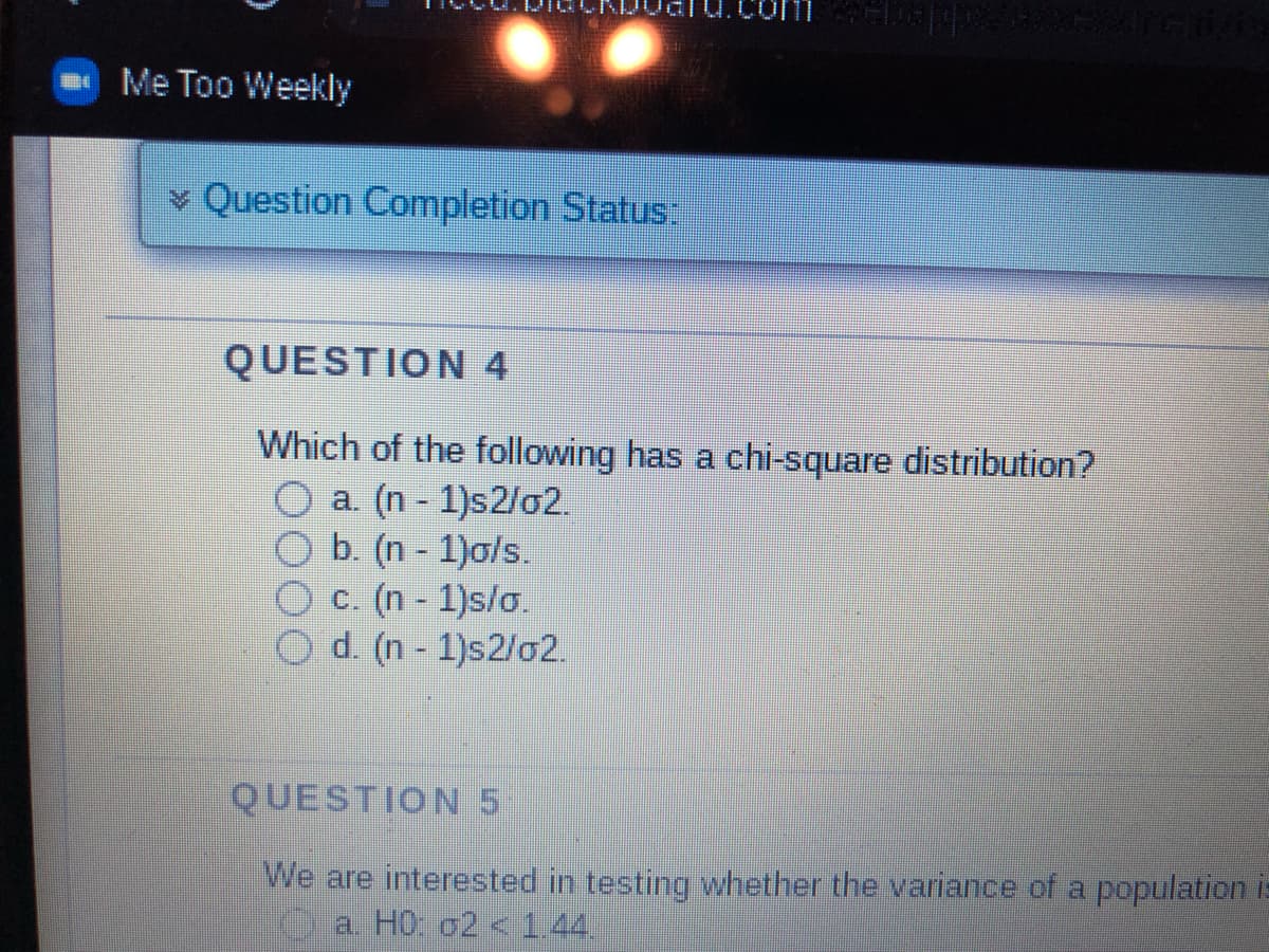 Me Too Weekly
Question Completion Status:
QUESTION 4
Which of the following has a chi-square distribution?
a. (n-1)s2/02.
b. (n-1)o/s.
c. (n-1)s/o.
Od. (n-1)s2/02.
QUESTION 5
We are interested in testing whether the variance of a population is
a. H0: 02 < 1.44.