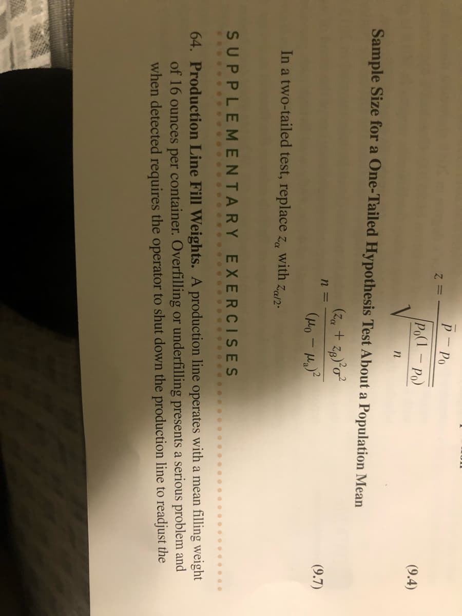 Sample Size for a One-Tailed Hypothesis Test About a Population Mean
(Z₁ + Zg)³0²
(μo -μ)²
n =
P - Po
Po(1-Po)
n
In a two-tailed test, replace z with Za/2.
(9.4)
(9.7)
SUPPLEMENTARY EXERCISES
64. Production Line Fill Weights. A production line operates with a mean filling weight
of 16 ounces per container. Overfilling or underfilling presents a serious problem and
when detected requires the operator to shut down the production line to readjust the