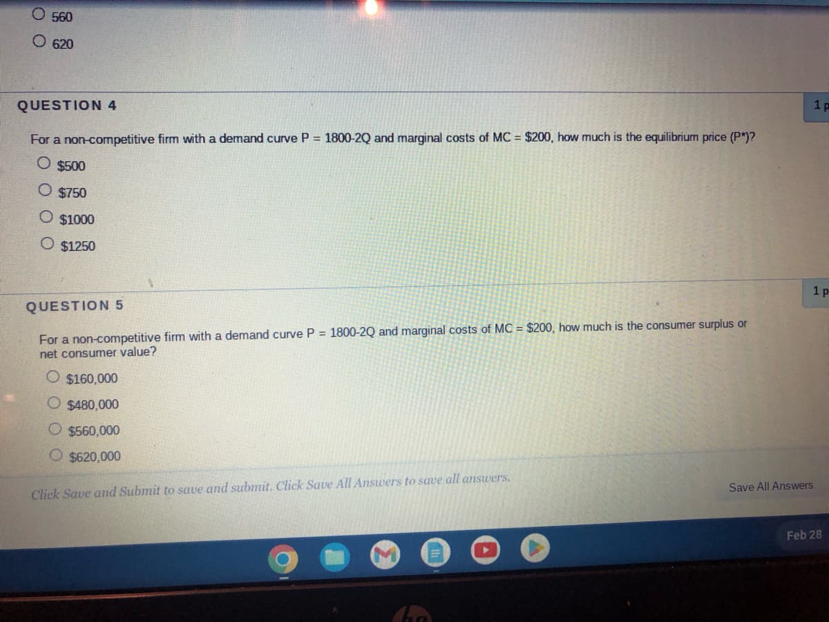 O 560
O 620
QUESTION 4
For a non-competitive firm with a demand curve P = 1800-2Q and marginal costs of MC = $200, how much is the equilibrium price (P*)?
O $500
O $750
O $1000
O $1250
QUESTION 5
For a non-competitive firm with a demand curve P = 1800-2Q and marginal costs of MC = $200, how much is the consumer surplus or
net consumer value?
O $160,000
O $480,000
$560,000
O $620,000
Click Save and Submit to save and submit. Click Save All Answers to save all answers.
Save All Answers
1p
1 p
Feb 28