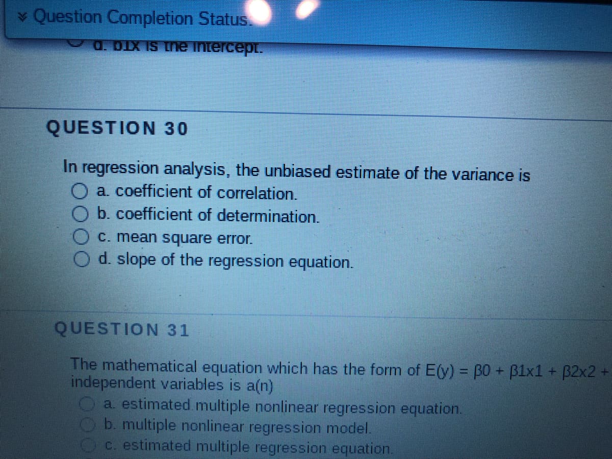 ✓ Question Completion Status.
d. DIX is the intercept.
QUESTION 30
In regression analysis, the unbiased estimate of the variance is
O a. coefficient of correlation.
b. coefficient of determination.
c. mean square error.
d. slope of the regression equation.
QUESTION 31
The mathematical equation which has the form of E(y) = 30 + 31x1 + 32x2 +
independent variables is a(n)
a. estimated multiple nonlinear regression equation.
b. multiple nonlinear regression model.
c. estimated multiple regression equation.