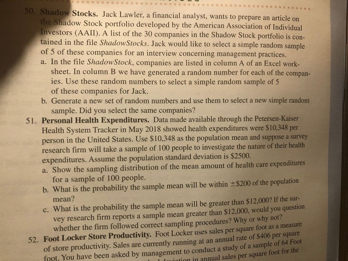 **Educational Content on Sampling and Health Expenditures**

---

**50. Shadow Stocks**

Jack Lawler, a financial analyst, seeks to prepare an article on the Shadow Stock portfolio, developed by the American Association of Individual Investors (AAII). A list of the 30 companies in this portfolio is provided in the file named *ShadowStocks*. Jack wants to select a simple random sample of 5 companies for an interview on management practices.

a. **Random Sampling Process:**  
   Companies are listed in column A of an Excel worksheet. In column B, a random number has been generated for each company. Using these random numbers, select a simple random sample of 5 companies.

b. **Regenerating a Random Sample:**  
   Generate a new set of random numbers to select a new simple random sample. Check if the same companies are selected.

---

**51. Personal Health Expenditures**

Data from the Petersen-Kaiser Health System Tracker (May 2018) indicates that the average health expenditure was $10,348 per person in the U.S. Use this as the population mean. Assume the population standard deviation is $2500, and a survey will sample 100 people to analyze their health expenditures.

a. **Sampling Distribution:**  
   Demonstrate the sampling distribution of the mean amount of health care expenditures for a sample of 100 people.

b. **Probability Within $200:**  
   Calculate the probability that the sample mean will be within ±$200 of the population mean.

c. **Sample Mean Greater Than $12,000:**  
   Determine the probability that the sample mean will exceed $12,000. If a survey reports a sample mean greater than $12,000, should you question the survey's sampling procedures? Provide reasoning.

---

**52. Foot Locker Store Productivity**

Foot Locker uses sales per square foot to measure store productivity. Currently, sales are at $406 per square foot annually. Management has requested a study of a sample of 64 Foot Locker stores to determine the average annual sales per square foot.

--- 

This educational content is designed to provide students with practical examples of statistical sampling and analysis. Through these exercises, you can explore random sampling techniques and apply probability concepts to real-world financial and health expenditure data.