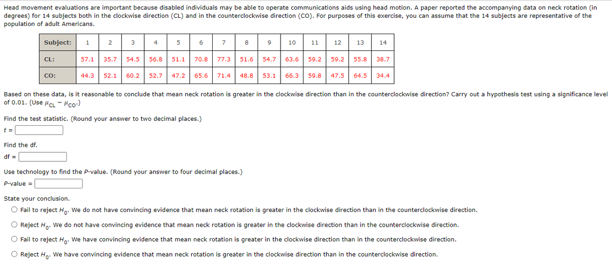 Head movement evaluations are important because disabled individuals may be able to operate communications aids using head motion. A paper reported the accompanying data on neck rotation (in
degrees) for 14 subjects both in the clockwise direction (CL) and in the counterclockwise direction (CO). For purposes of this exercise, you can assume that the 14 subjects are representative of the
population of adult Americans.
Subject: 1
CL:
Find the df.
df =
CO:
2
3
44.3 52.1
4
5
6
57.1 35.7 54.5 56.8 51.1 70.8
7
Find the test statistic. (Round your answer to two decimal places.)
t =
8
77.3 51.6
60.2 52.7 47.2 65.6 71.4 48.8
Use technology to find the P-value. (Round your answer to four decimal places.)
P-value =
9
54.7
53.1
10
11
12
13
14
Based on these data, is it reasonable to conclude that mean neck rotation is greater in the clockwise direction than in the counterclockwise direction? Carry out a hypothesis test using a significance level
of 0.01. (Use CL - μCO.)
63.6 59.2 59.2 55.8 38.7
66.3 59.8 47.5 64.5 34.4
State your conclusion.
O Fail to reject Ho. We do not have convincing evidence that mean neck rotation is greater in the clockwise direction than in the counterclockwise direction.
O Reject Ho. We do not have convincing evidence that mean neck rotation is greater in the clockwise direction than in the counterclockwise direction.
O Fail to reject Ho. We have convincing evidence that mean neck rotation is greater in the clockwise direction than in the counterclockwise direction.
O Reject Ho. We have convincing evidence that mean neck rotation is greater in the clockwise direction than in the counterclockwise direction.