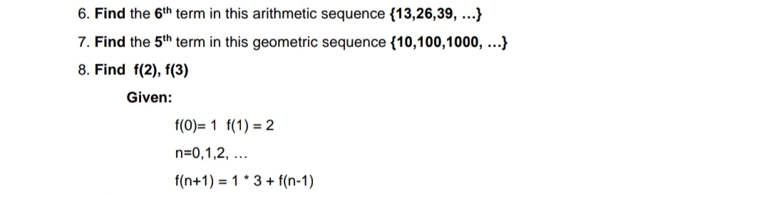 6. Find the 6th term in this arithmetic sequence {13,26,39, ...}
7. Find the 5th term in this geometric sequence {10,100,1000, ...}
8. Find f(2), f(3)
Given:
f(0)= 1 f(1) = 2
n=0,1,2, ...
f(n+1) = 1 * 3 + f(n-1)
