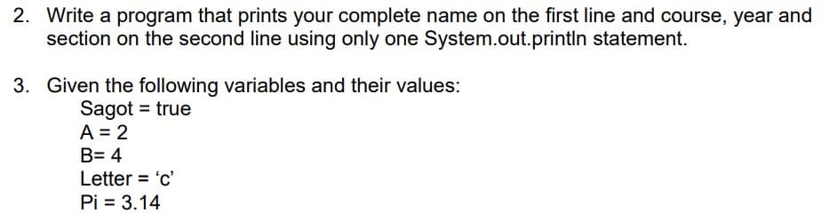 2. Write a program that prints your complete name on the first line and course, year and
section on the second line using only one System.out.println statement.
3. Given the following variables and their values:
Sagot = true
A = 2
B= 4
Letter = 'c'
Pi = 3.14
