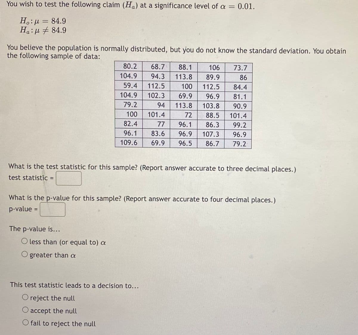 You wish to test the following claim (Ha) at a significance level of a = 0.01.
Ho: μ = 84.9
Ha: 84.9
You believe the population is normally distributed, but you do not know the standard deviation. You obtain
the following sample of data:
80.2
68.7 88.1
104.9
94.3
113.8
112.5
100
59.4
104.9 102.3 69.9
79.2
94
113.8
100 101.4
82.4
96.1
109.6
What is the test statistic for this sample? (Report answer accurate to three decimal places.)
test statistic =
The p-value is...
What is the p-value for this sample? (Report answer accurate to four decimal places.)
p-value =
O less than (or equal to) a
greater than a
106
73.7
89.9
86
112.5
84.4
96.9
81.1
103.8
90.9
72
88.5
101.4
77
96.1
86.3
99.2
83.6
96.9 107.3 96.9
69.9 96.5 86.7 79.2
This test statistic leads to a decision to...
O reject the null
accept the null
O fail to reject the null