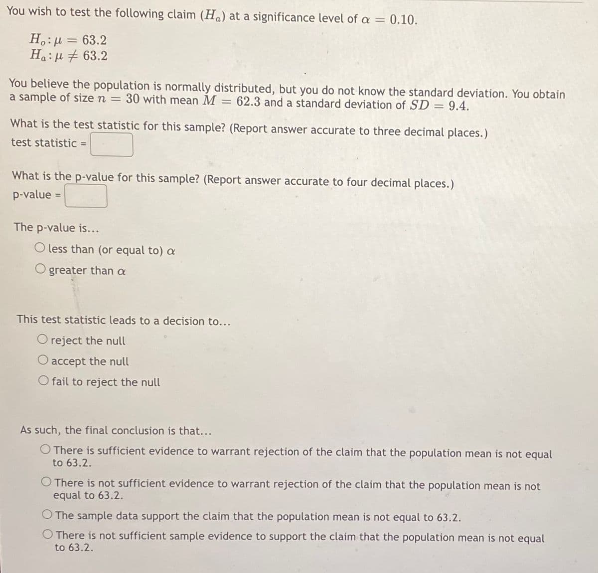 You wish to test the following claim (H) at a significance level of a = 0.10.
Η : μ = 63.2
Ha:
63.2
You believe the population is normally distributed, but you do not know the standard deviation. You obtain
a sample of size n = 30 with mean M = 62.3 and a standard deviation of SD = 9.4.
What is the test statistic for this sample? (Report answer accurate to three decimal places.)
test statistic =
What is the p-value for this sample? (Report answer accurate to four decimal places.)
p-value =
The p-value is...
O less than (or equal to) a
O greater than a
This test statistic leads to a decision to...
O reject the null
O accept the null
O fail to reject the null
As such, the final conclusion is that...
O There is sufficient evidence to warrant rejection of the claim that the population mean is not equal
to 63.2.
O There is not sufficient evidence to warrant rejection of the claim that the population mean is not
equal to 63.2.
O The sample data support the claim that the population mean is not equal to 63.2.
There is not sufficient sample evidence to support the claim that the population mean is not equal
to 63.2.