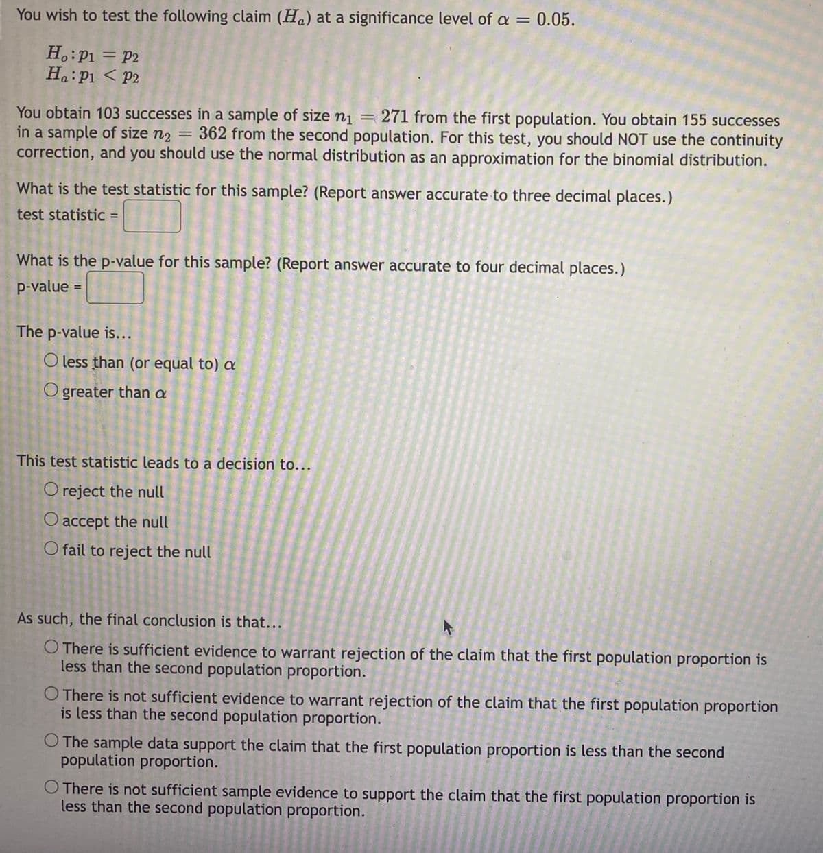 You wish to test the following claim (Ha) at a significance level of a = 0.05.
Ho: P₁ = P2
Ha: P1 P2
You obtain 103 successes in a sample of size n₁ = 271 from the first population. You obtain 155 successes
in a sample of size n₂ = 362 from the second population. For this test, you should NOT use the continuity
correction, and you should use the normal distribution as an approximation for the binomial distribution.
What is the test statistic for this sample? (Report answer accurate to three decimal places.)
test statistic =
What is the p-value for this sample? (Report answer accurate to four decimal places.)
p-value
The p-value is...
O less than (or equal to) a
O greater than a
This test statistic leads to a decision to...
O reject the null
O accept the null
O fail to reject the null
As such, the final conclusion is that...
O There is sufficient evidence to warrant rejection of the claim that the first population proportion is
less than the second population proportion.
O There is not sufficient evidence to warrant rejection of the claim that the first population proportion
is less than the second population proportion.
O The sample data support the claim that the first population proportion is less than the second
population proportion.
O There is not sufficient sample evidence to support the claim that the first population proportion is
less than the second population proportion.