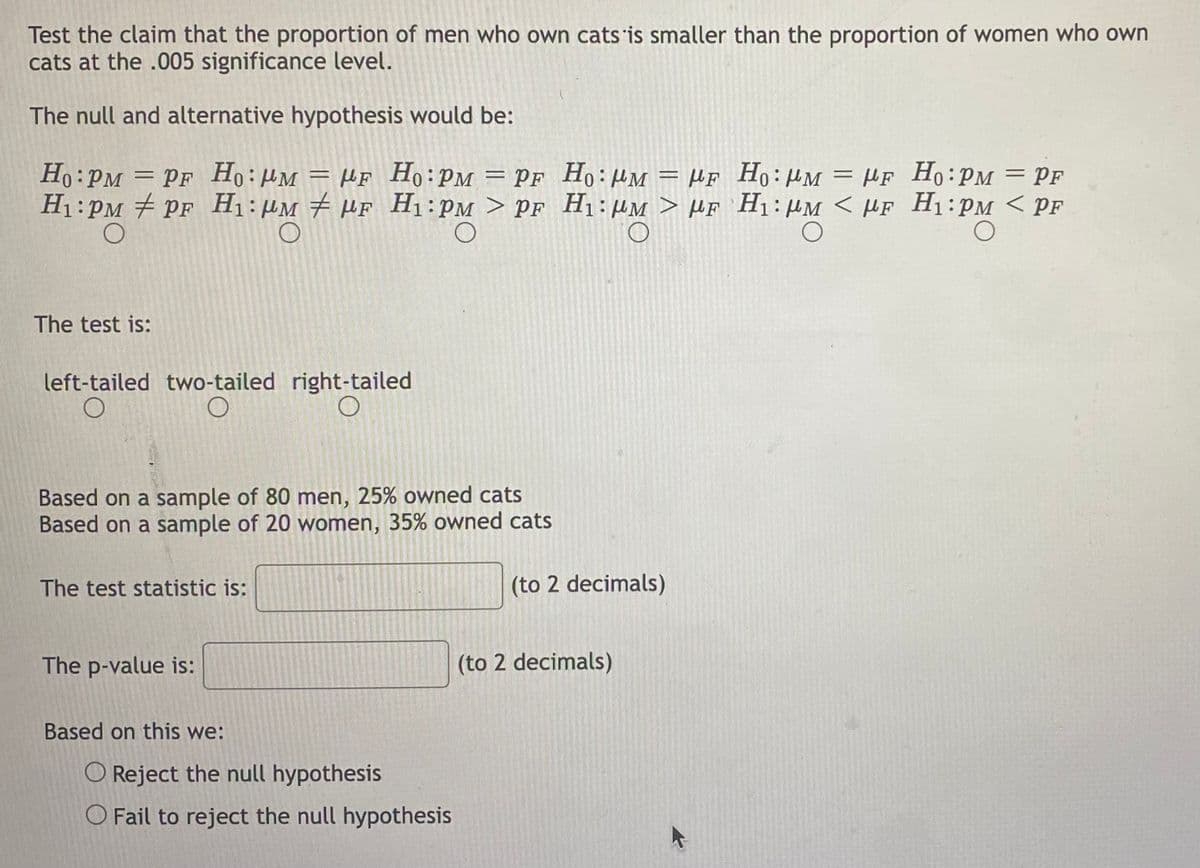 Test the claim that the proportion of men who own cats is smaller than the proportion of women who own
cats at the .005 significance level.
The null and alternative hypothesis would be:
Ho: PM = PF Ho: MM = F Ho: PM = PF
H₁ PM PF H₁: μM μF H₁ PM > PF
O
O
The test is:
left-tailed two-tailed
O
O
Based on a sample of 80 men, 25% owned cats
Based on a sample of 20 women, 35% owned cats
The test statistic is:
The p-value is:
right-tailed
O
Based on this we:
O Reject the null hypothesis
O Fail to reject the null hypothesis
Ho: PM = MF
H₁: MM > MF
(to 2 decimals)
(to 2 decimals)
Ho: MM = F Ho:PM = PF
H₁: MM < MF H₁:PM < PF
O
O