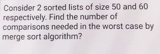 Consider 2 sorted lists of size 50 and 60
respectively. Find the number of
comparisons needed in the worst case by
merge sort algorithm?