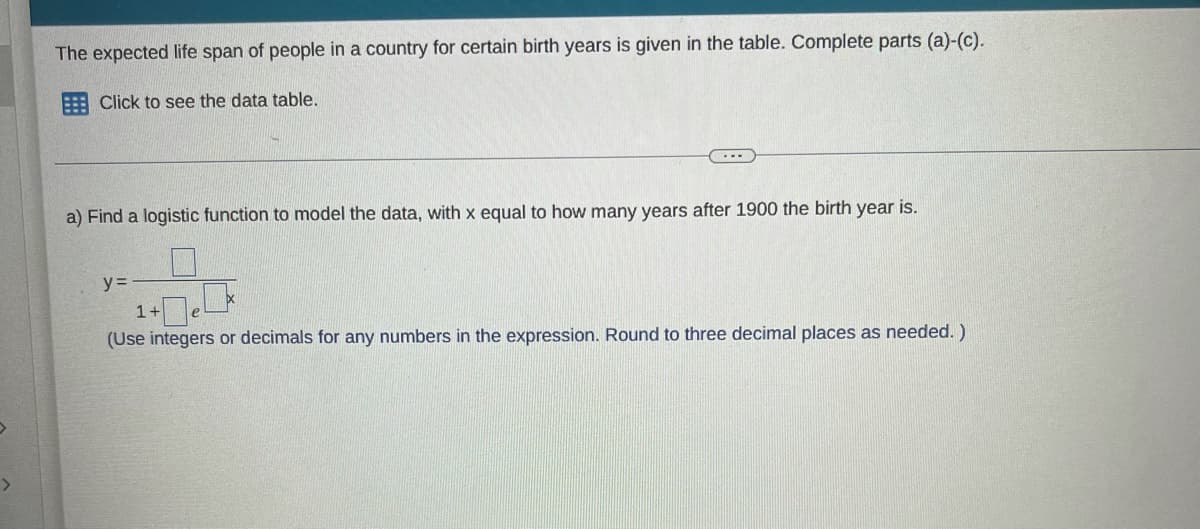 The expected life span of people in a country for certain birth years is given in the table. Complete parts (a)-(c).
E Click to see the data table.
...
a) Find a logistic function to model the data, with x equal to how many years after 1900 the birth year is.
y =
1+
(Use integers or decimals for any numbers in the expression. Round to three decimal places as needed. )
