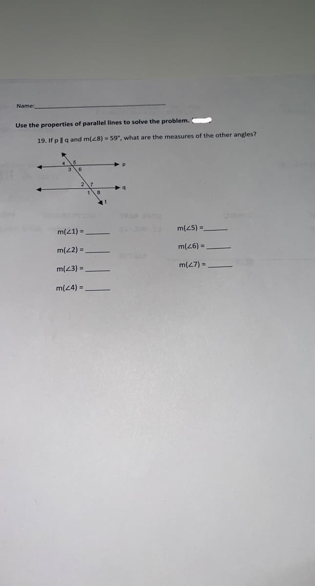 Name:
Use the properties of parallel lines to solve the problem.
19. If p | q and m(28) = 59°, what are the measures of the other angles?
m(21)=
m(42) =
m(23) =
m(24) =
p
q
m(25) =
m(26) =
m(27) =