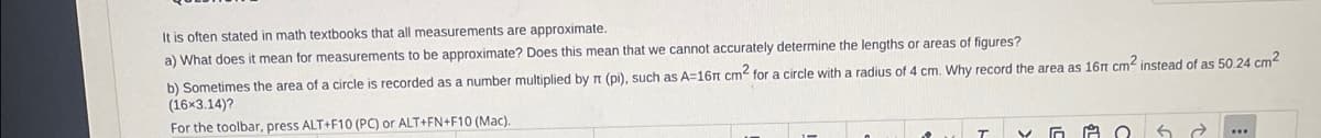 It is often stated in math textbooks that all measurements are approximate.
a) What does it mean for measurements to be approximate? Does this mean that we cannot accurately determine the lengths or areas of figures?
b) Sometimes the area of a circle is recorded as a number multiplied by rt (pi), such as A=16 cm² for a circle with a radius of 4 cm. Why record the area as 167 cm2 instead of as 50.24 cm2
(16×3.14)?
For the toolbar, press ALT+F10 (PC) or ALT+FN+F10 (Mac).
T
V
A O
6 d